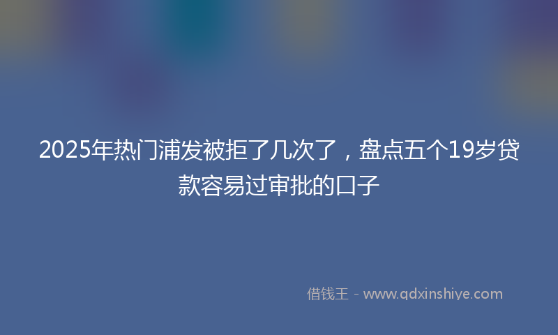 2025年热门浦发被拒了几次了，盘点五个19岁贷款容易过审批的口子