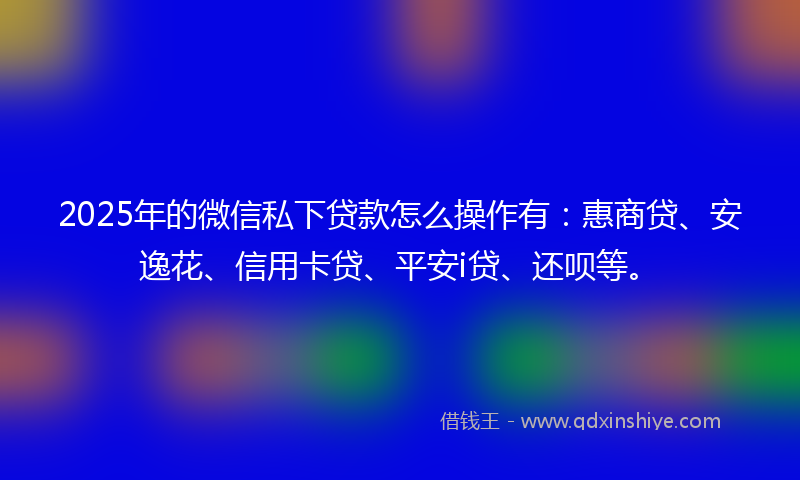 2025年的微信私下贷款怎么操作有：惠商贷、安逸花、信用卡贷、平安i贷、还呗等。