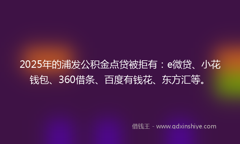2025年的浦发公积金点贷被拒有：e微贷、小花钱包、360借条、百度有钱花、东方汇等。