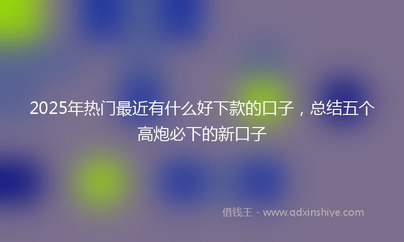 2025年热门最近有什么好下款的口子，总结五个高炮必下的新口子