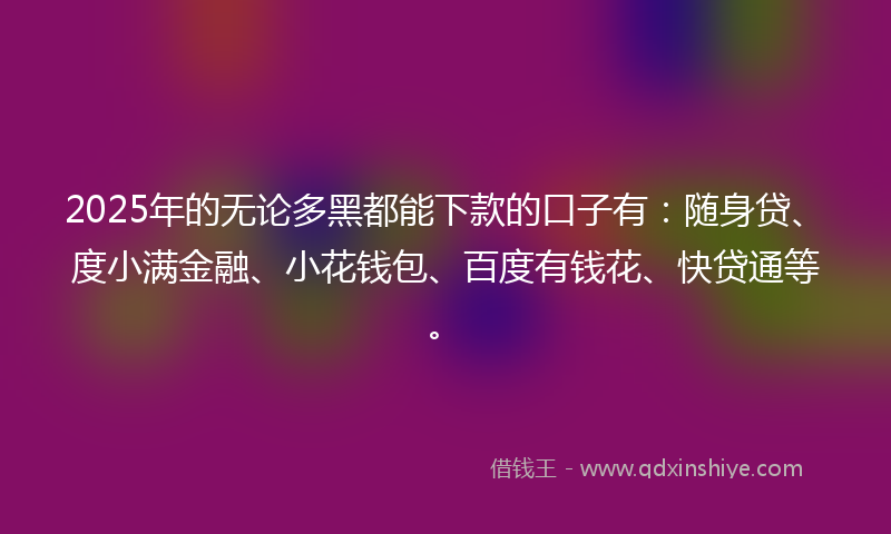 2025年的无论多黑都能下款的口子有：随身贷、度小满金融、小花钱包、百度有钱花、快贷通等。
