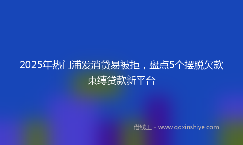 2025年热门浦发消贷易被拒，盘点5个摆脱欠款束缚贷款新平台