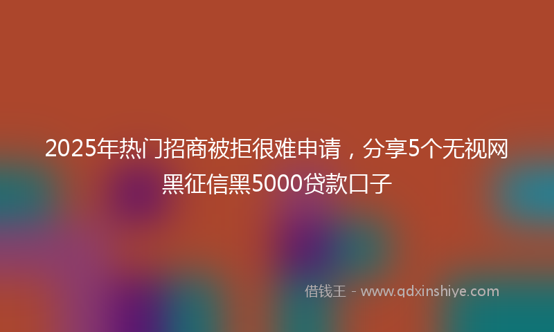 2025年热门招商被拒很难申请，分享5个无视网黑征信黑5000贷款口子