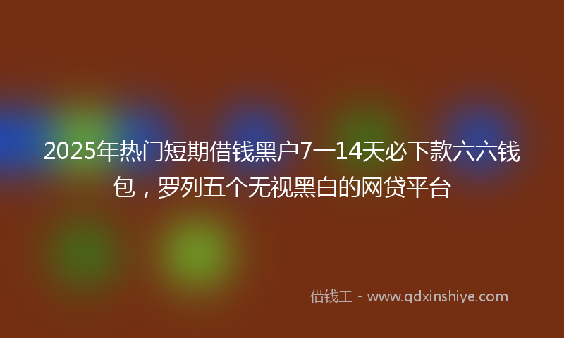 2025年热门短期借钱黑户7一14天必下款六六钱包，罗列五个无视黑白的网贷平台