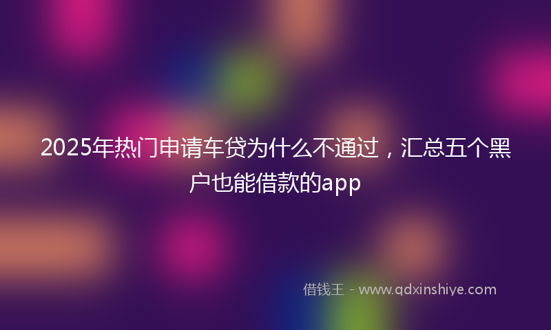 2025年热门申请车贷为什么不通过，汇总五个黑户也能借款的app