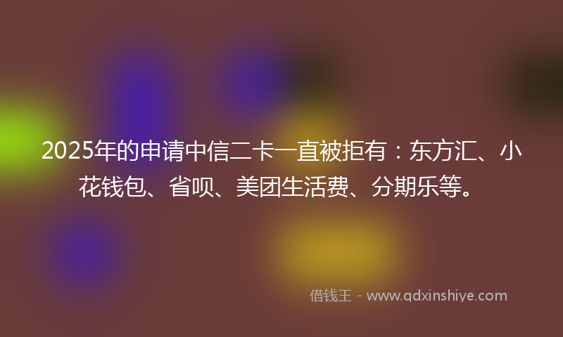 2025年的申请中信二卡一直被拒有：东方汇、小花钱包、省呗、美团生活费、分期乐等。