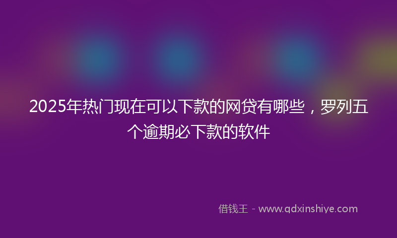 2025年热门现在可以下款的网贷有哪些，罗列五个逾期必下款的软件