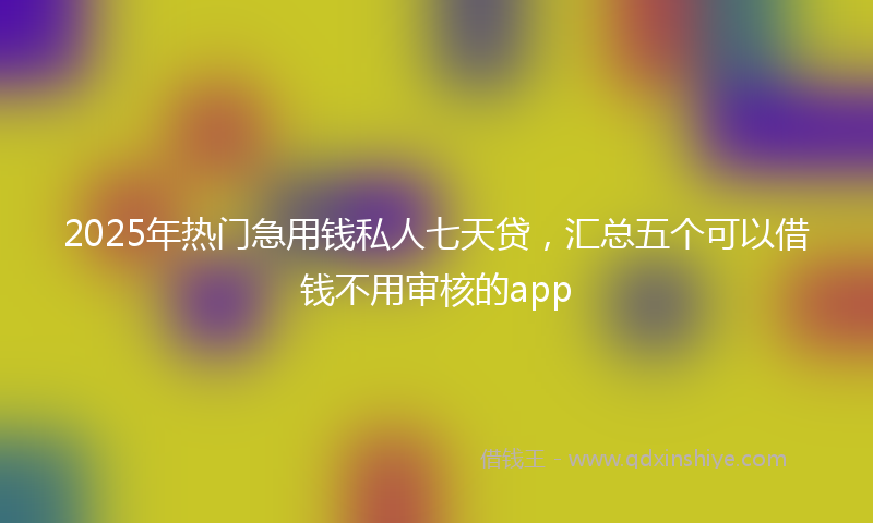 2025年热门急用钱私人七天贷，汇总五个可以借钱不用审核的app