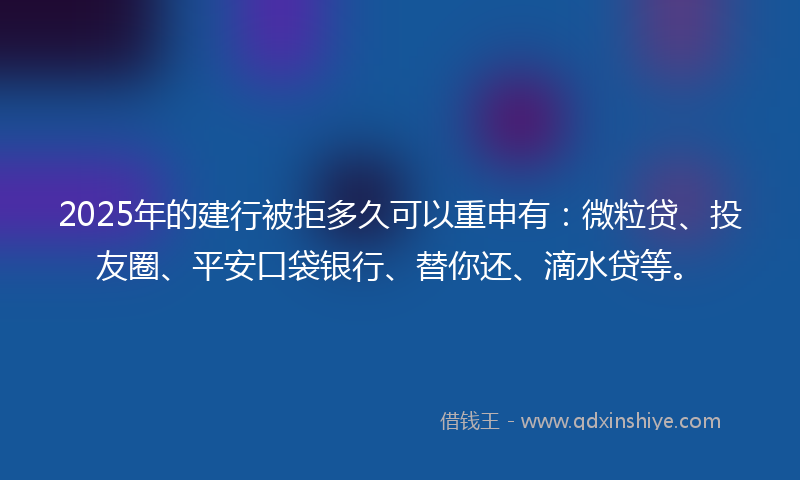 2025年的建行被拒多久可以重申有：微粒贷、投友圈、平安口袋银行、替你还、滴水贷等。