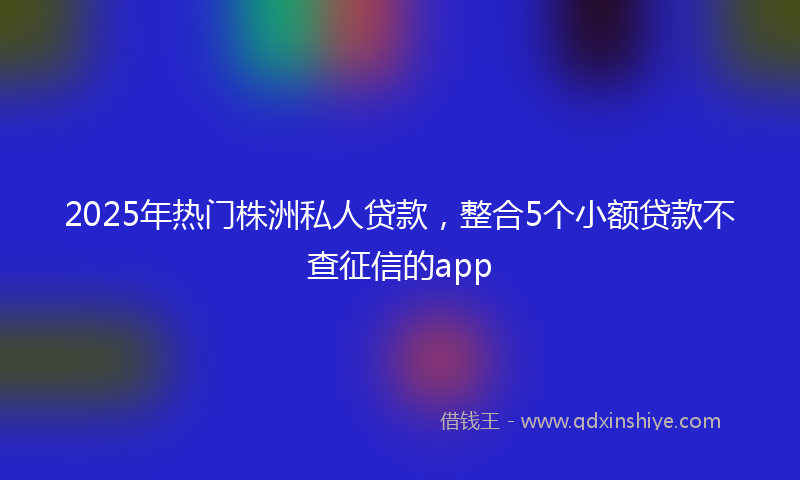 2025年热门株洲私人贷款，整合5个小额贷款不查征信的app