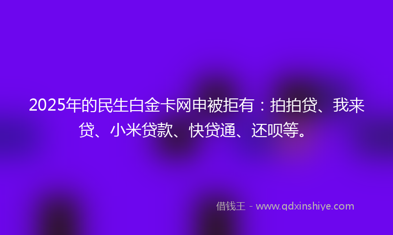 2025年的民生白金卡网申被拒有：拍拍贷、我来贷、小米贷款、快贷通、还呗等。