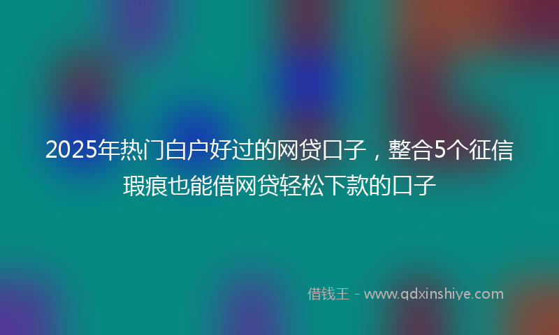 2025年热门白户好过的网贷口子，整合5个征信瑕疵也能借网贷轻松下款的口子