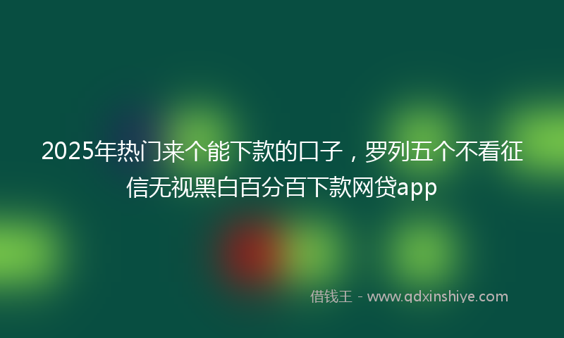 2025年热门来个能下款的口子，罗列五个不看征信无视黑白百分百下款网贷app