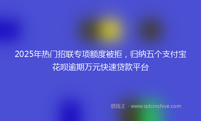 2025年热门招联专项额度被拒，归纳五个支付宝花呗逾期万元快速贷款平台