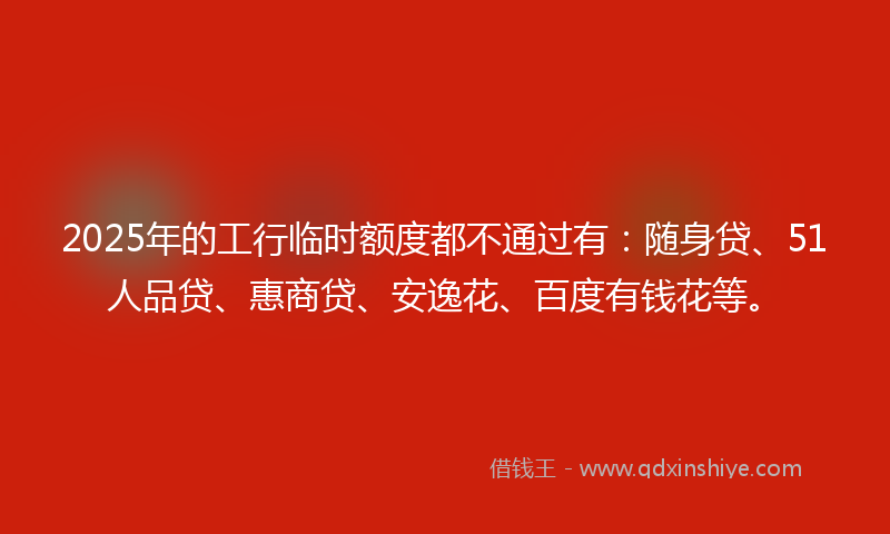 2025年的工行临时额度都不通过有：随身贷、51人品贷、惠商贷、安逸花、百度有钱花等。