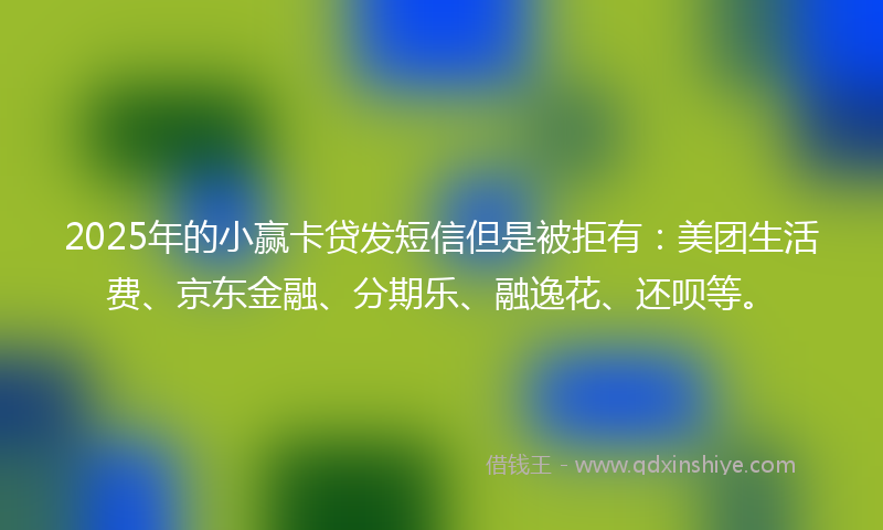 2025年的小赢卡贷发短信但是被拒有：美团生活费、京东金融、分期乐、融逸花、还呗等。