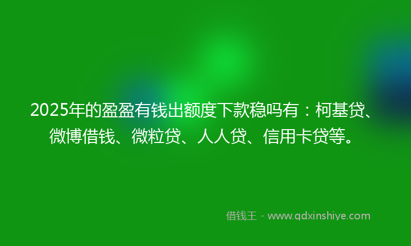 2025年的盈盈有钱出额度下款稳吗有：柯基贷、微博借钱、微粒贷、人人贷、信用卡贷等。