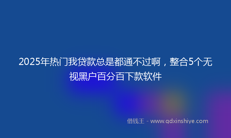 2025年热门我贷款总是都通不过啊，整合5个无视黑户百分百下款软件