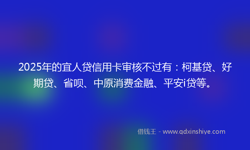 2025年的宜人贷信用卡审核不过有：柯基贷、好期贷、省呗、中原消费金融、平安i贷等。