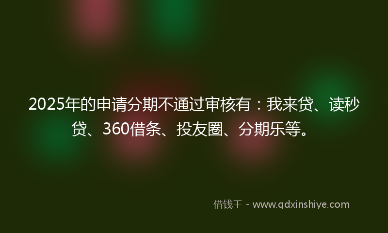 2025年的申请分期不通过审核有：我来贷、读秒贷、360借条、投友圈、分期乐等。