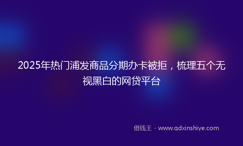 2025年热门浦发商品分期办卡被拒，梳理五个无视黑白的网贷平台