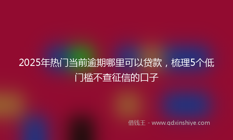 2025年热门当前逾期哪里可以贷款，梳理5个低门槛不查征信的口子