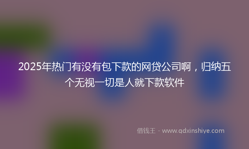 2025年热门有没有包下款的网贷公司啊，归纳五个无视一切是人就下款软件