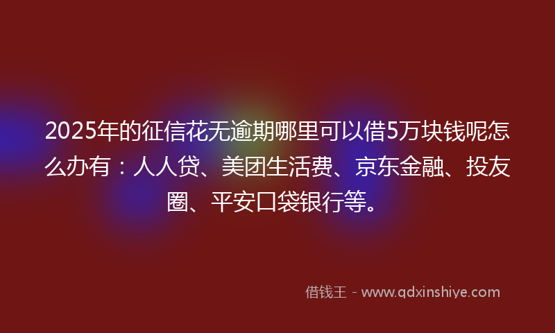 2025年的征信花无逾期哪里可以借5万块钱呢怎么办有：人人贷、美团生活费、京东金融、投友圈、平安口袋银行等。