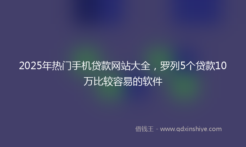 2025年热门手机贷款网站大全，罗列5个贷款10万比较容易的软件