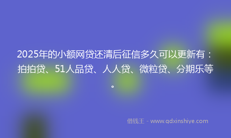 2025年的小额网贷还清后征信多久可以更新有：拍拍贷、51人品贷、人人贷、微粒贷、分期乐等。