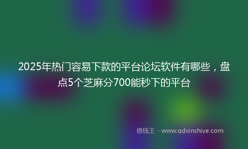 2025年热门容易下款的平台论坛软件有哪些，盘点5个芝麻分700能秒下的平台