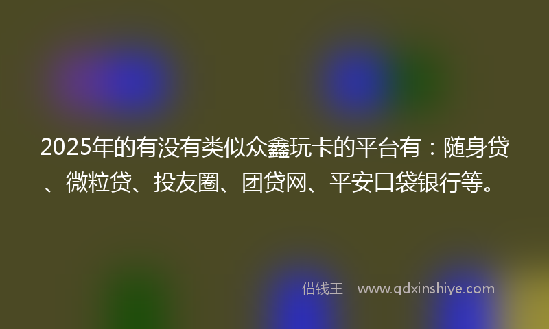 2025年的有没有类似众鑫玩卡的平台有：随身贷、微粒贷、投友圈、团贷网、平安口袋银行等。