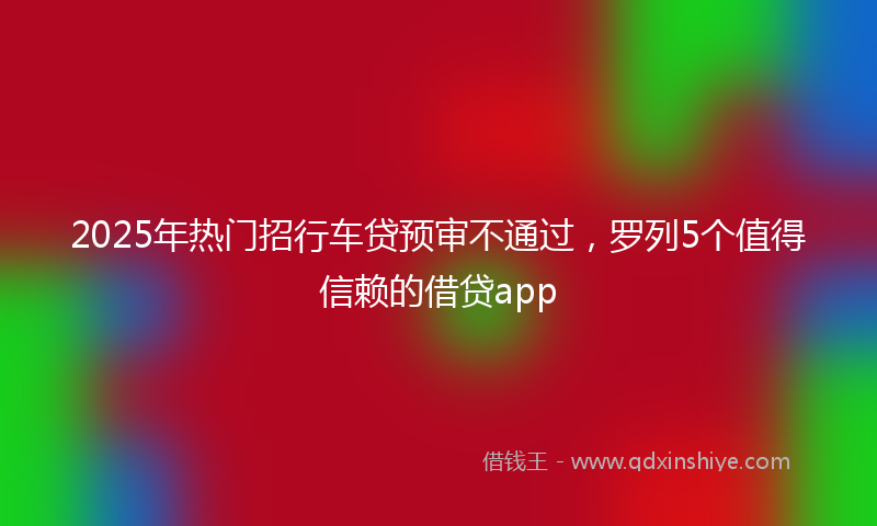 2025年热门招行车贷预审不通过，罗列5个值得信赖的借贷app