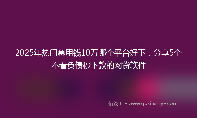 2025年热门急用钱10万哪个平台好下，分享5个不看负债秒下款的网贷软件