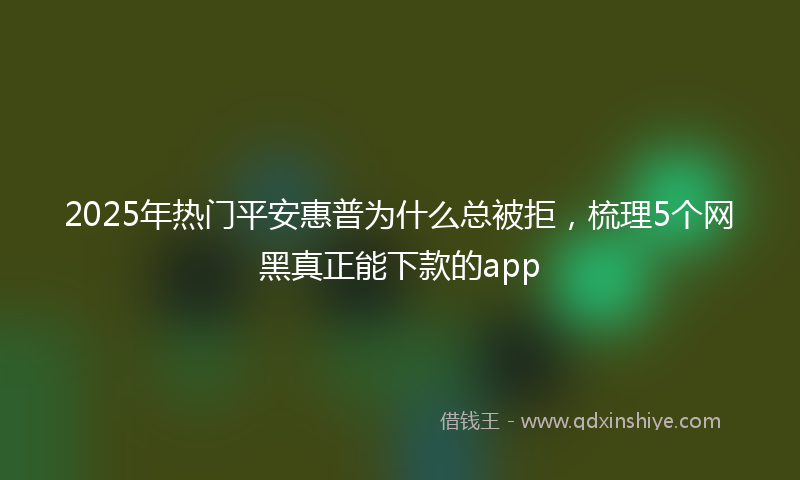 2025年热门平安惠普为什么总被拒，梳理5个网黑真正能下款的app