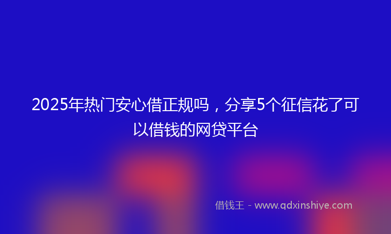 2025年热门安心借正规吗，分享5个征信花了可以借钱的网贷平台