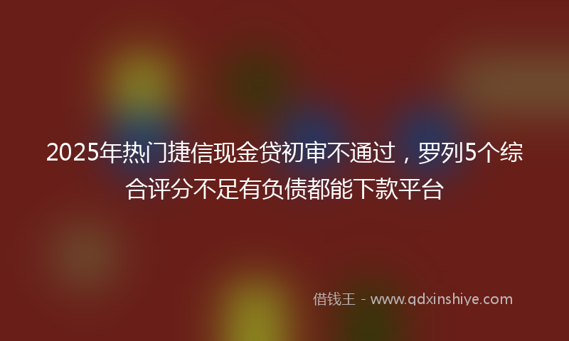 2025年热门捷信现金贷初审不通过，罗列5个综合评分不足有负债都能下款平台