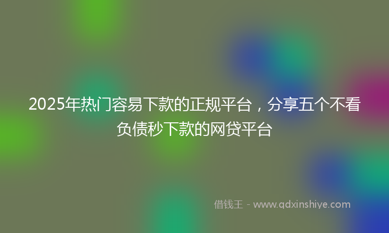 2025年热门容易下款的正规平台，分享五个不看负债秒下款的网贷平台