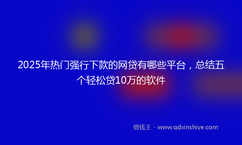 2025年热门强行下款的网贷有哪些平台，总结五个轻松贷10万的软件