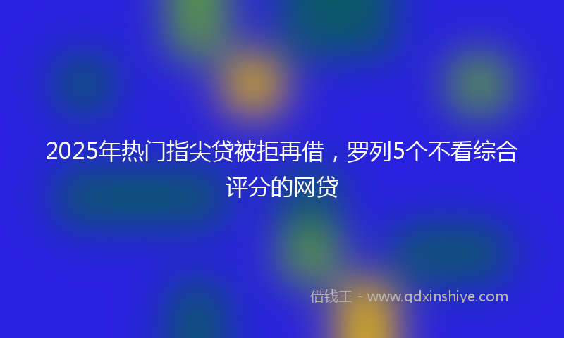 2025年热门指尖贷被拒再借，罗列5个不看综合评分的网贷