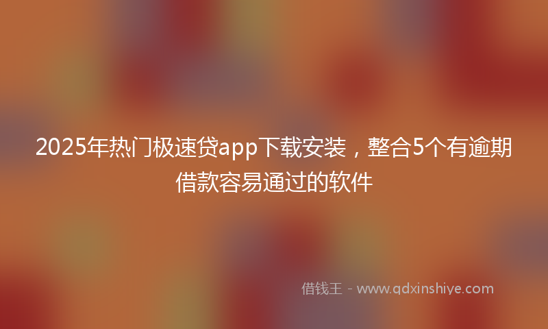 2025年热门极速贷app下载安装，整合5个有逾期借款容易通过的软件