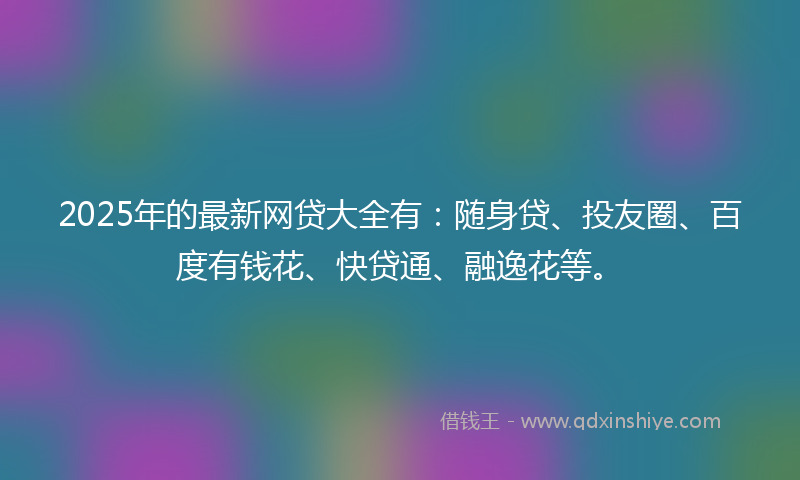 2025年的最新网贷大全有：随身贷、投友圈、百度有钱花、快贷通、融逸花等。