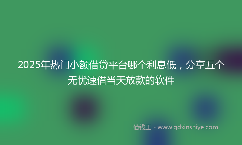 2025年热门小额借贷平台哪个利息低，分享五个无忧速借当天放款的软件