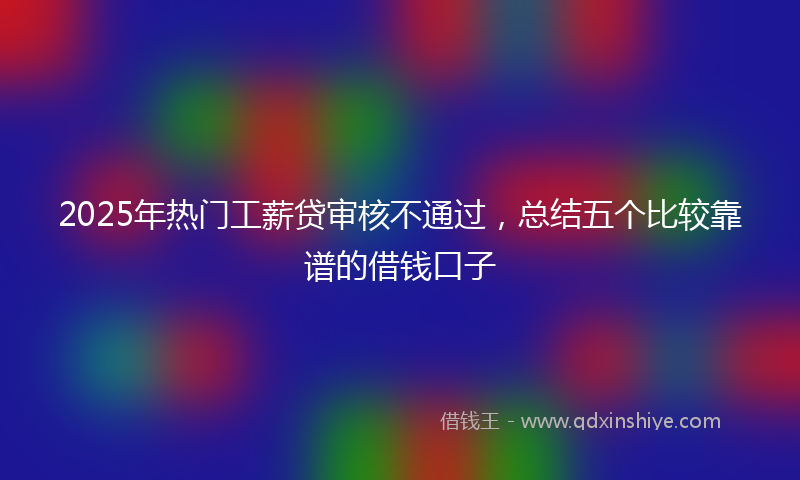 2025年热门工薪贷审核不通过，总结五个比较靠谱的借钱口子