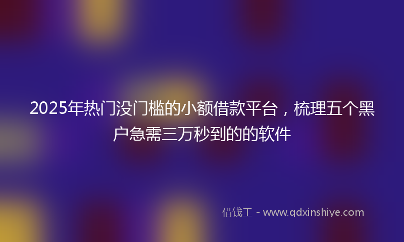 2025年热门没门槛的小额借款平台，梳理五个黑户急需三万秒到的的软件