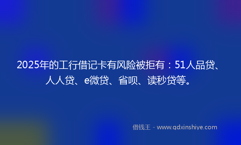 2025年的工行借记卡有风险被拒有：51人品贷、人人贷、e微贷、省呗、读秒贷等。