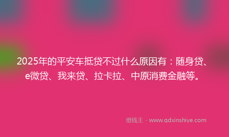 2025年的平安车抵贷不过什么原因有：随身贷、e微贷、我来贷、拉卡拉、中原消费金融等。