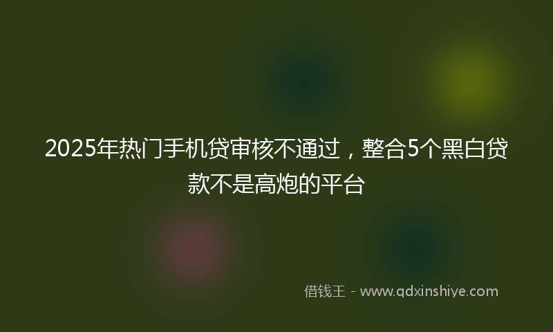 2025年热门手机贷审核不通过，整合5个黑白贷款不是高炮的平台