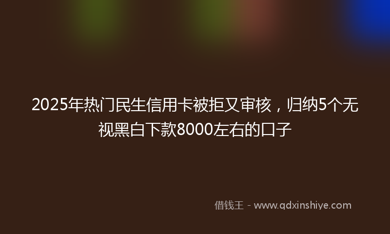 2025年热门民生信用卡被拒又审核，归纳5个无视黑白下款8000左右的口子