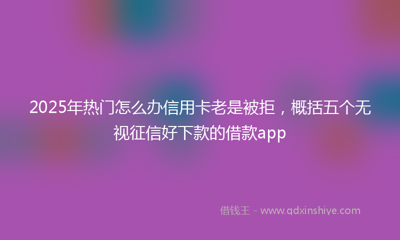2025年热门怎么办信用卡老是被拒，概括五个无视征信好下款的借款app